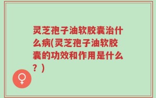 灵芝孢子油软胶囊治什么病(灵芝孢子油软胶囊的功效和作用是什么？)