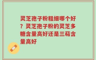 灵芝孢子粉粗细哪个好？灵芝孢子粉的灵芝多糖含量高好还是三萜含量高好