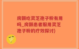 房颤吃灵芝孢子粉有用吗_房颤患者服用灵芝孢子粉的疗效探讨)