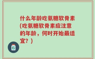 什么年龄吃氨糖软骨素(吃氨糖软骨素应注意的年龄，何时开始最适宜？)