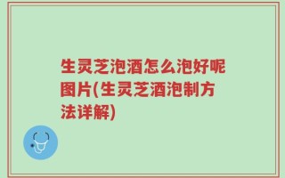 生灵芝泡酒怎么泡好呢图片(生灵芝酒泡制方法详解)