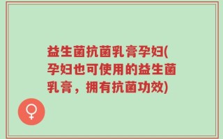 益生菌抗菌乳膏孕妇(孕妇也可使用的益生菌乳膏，拥有抗菌功效)