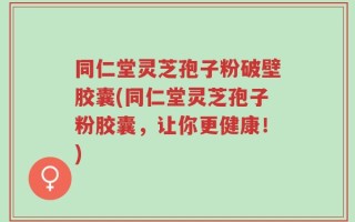 同仁堂灵芝孢子粉破壁胶囊(同仁堂灵芝孢子粉胶囊，让你更健康！)