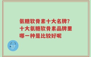 氨糖软骨素十大名牌？十大氨糖软骨素品牌里哪一种是比较好呢