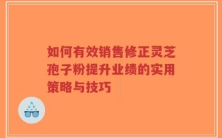 如何有效销售修正灵芝孢子粉提升业绩的实用策略与技巧