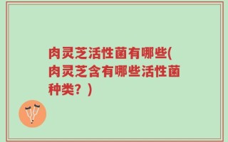 肉灵芝活性菌有哪些(肉灵芝含有哪些活性菌种类？)