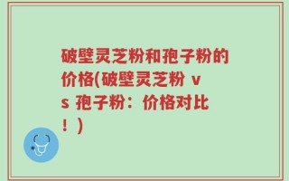破壁灵芝粉和孢子粉的价格(破壁灵芝粉 vs 孢子粉：价格对比！)
