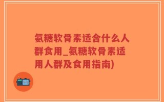 氨糖软骨素适合什么人群食用_氨糖软骨素适用人群及食用指南)