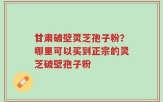 甘肃破壁灵芝孢子粉？哪里可以买到正宗的灵芝破壁孢子粉
