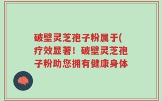 破壁灵芝孢子粉属于(疗效显著！破壁灵芝孢子粉助您拥有健康身体