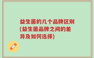 益生菌的几个品牌区别(益生菌品牌之间的差异及如何选择)