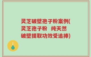 灵芝破壁孢子粉案例(灵芝孢子粉  纯天然破壁提取功效受追捧)