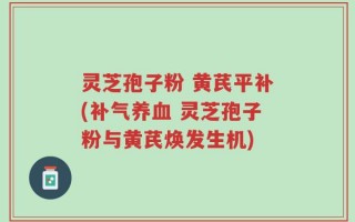 灵芝孢子粉 黄芪平补(补气养血 灵芝孢子粉与黄芪焕发生机)