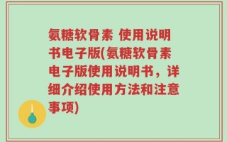 氨糖软骨素 使用说明书电子版(氨糖软骨素电子版使用说明书，详细介绍使用方法和注意事项)