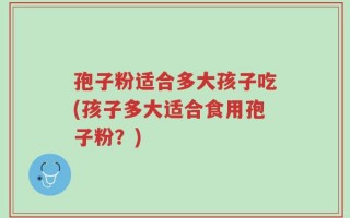 孢子粉适合多大孩子吃(孩子多大适合食用孢子粉？)