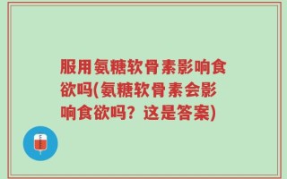 服用氨糖软骨素影响食欲吗(氨糖软骨素会影响食欲吗？这是答案)