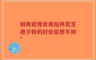 别再犹豫食用姑神灵芝孢子粉的好处你想不到”