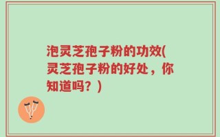 泡灵芝孢子粉的功效(灵芝孢子粉的好处，你知道吗？)