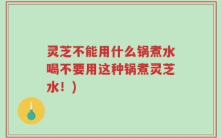 灵芝不能用什么锅煮水喝不要用这种锅煮灵芝水！)