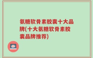 氨糖软骨素胶囊十大品牌(十大氨糖软骨素胶囊品牌推荐)