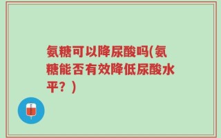 氨糖可以降尿酸吗(氨糖能否有效降低尿酸水平？)