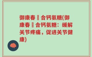 御康春蟞合钙氨糖(御康春蟞合钙氨糖：缓解关节疼痛，促进关节健康)