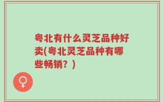 粤北有什么灵芝品种好卖(粤北灵芝品种有哪些畅销？)