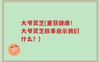 大爷灵芝(重获健康！大爷灵芝故事启示我们什么？)