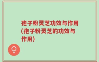孢子粉灵芝功效与作用(孢子粉灵芝的功效与作用)
