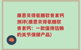 康恩贝得氨糖软骨素钙测评(康恩贝得氨糖软骨素钙：一款值得信赖的关节保健产品)