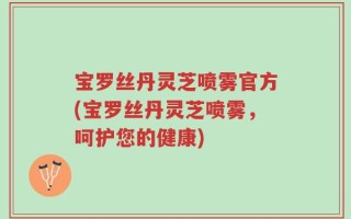 宝罗丝丹灵芝喷雾官方(宝罗丝丹灵芝喷雾，呵护您的健康)