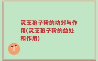 灵芝孢子粉的功郊与作用(灵芝孢子粉的益处和作用)