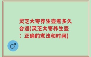 灵芝大枣养生壶煮多久合适(灵芝大枣养生壶：正确的煮法和时间)