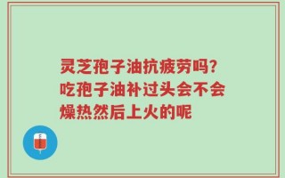 灵芝孢子油抗疲劳吗？吃孢子油补过头会不会燥热然后上火的呢