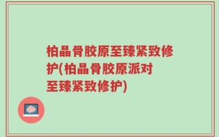 柏晶骨胶原至臻紧致修护(柏晶骨胶原派对 至臻紧致修护)