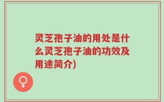 灵芝孢子油的用处是什么灵芝孢子油的功效及用途简介)