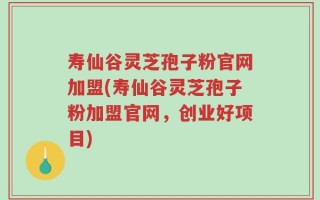 寿仙谷灵芝孢子粉官网加盟(寿仙谷灵芝孢子粉加盟官网，创业好项目)