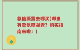氨糖凝露去哪买(哪里有卖氨糖凝露？购买指南来啦！)