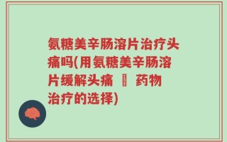 氨糖美辛肠溶片治疗头痛吗(用氨糖美辛肠溶片缓解头痛 – 药物治疗的选择)