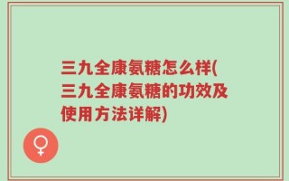 三九全康氨糖怎么样(三九全康氨糖的功效及使用方法详解)
