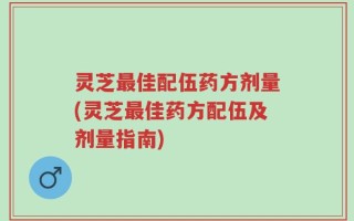 灵芝最佳配伍药方剂量(灵芝最佳药方配伍及剂量指南)
