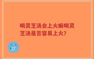 喝灵芝汤会上火嘛喝灵芝汤是否容易上火？