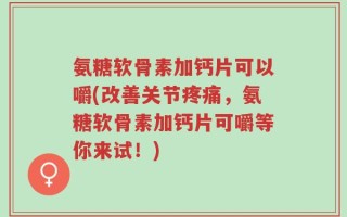 氨糖软骨素加钙片可以嚼(改善关节疼痛，氨糖软骨素加钙片可嚼等你来试！)
