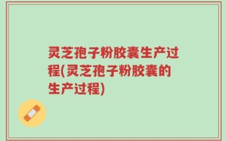 灵芝孢子粉胶囊生产过程(灵芝孢子粉胶囊的生产过程)
