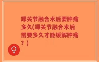 踝关节融合术后要肿痛多久(踝关节融合术后需要多久才能缓解肿痛？)