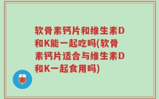 软骨素钙片和维生素D和K能一起吃吗(软骨素钙片适合与维生素D和K一起食用吗)