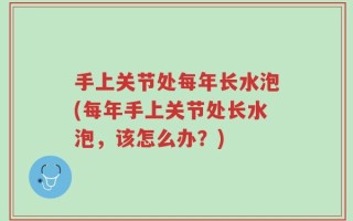 手上关节处每年长水泡(每年手上关节处长水泡，该怎么办？)