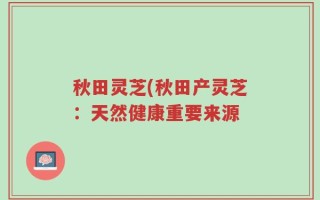 秋田灵芝(秋田产灵芝：天然健康重要来源