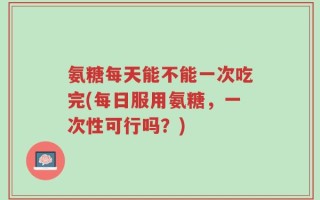 氨糖每天能不能一次吃完(每日服用氨糖，一次性可行吗？)