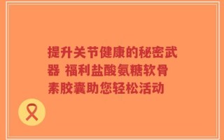 提升关节健康的秘密武器 福利盐酸氨糖软骨素胶囊助您轻松活动